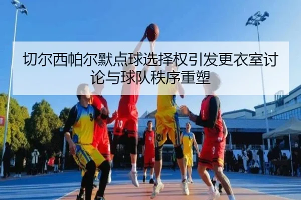 切尔西帕尔默点球选择权引发更衣室讨论与球队秩序重塑