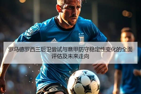 罗马德罗西三后卫尝试与意甲防守稳定性变化的全面评估及未来走向