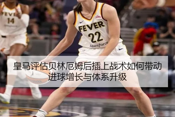 皇马评估贝林厄姆后插上战术如何带动进球增长与体系升级