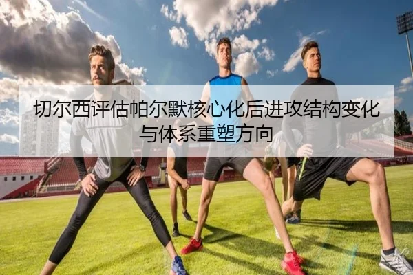 切尔西评估帕尔默核心化后进攻结构变化与体系重塑方向