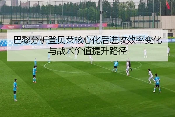 巴黎分析登贝莱核心化后进攻效率变化与战术价值提升路径