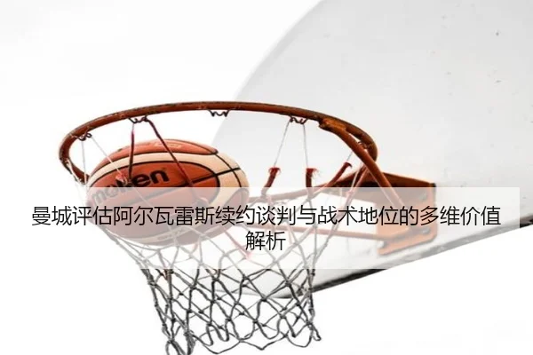 曼城评估阿尔瓦雷斯续约谈判与战术地位的多维价值解析