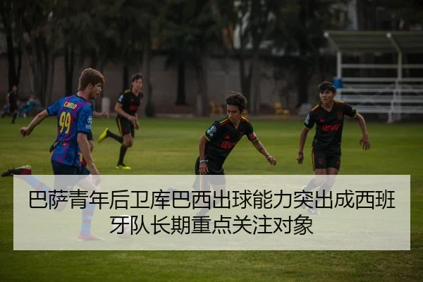巴萨青年后卫库巴西出球能力突出成西班牙队长期重点关注对象